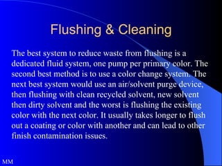 The best system to reduce waste from flushing is a dedicated fluid system, one pump per primary color. The second best method is to use a color change system. The next best system would use an air/solvent purge device, then flushing with clean recycled solvent, new solvent then dirty solvent and the worst is flushing the existing color with the next color. It usually takes longer to flush out a coating or color with another and can lead to other finish contamination issues. MM Flushing & Cleaning 