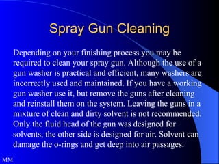 Spray Gun Cleaning Depending on your finishing process you may be required to clean your spray gun. Although the use of a gun washer is practical and efficient, many washers are incorrectly used and maintained. If you have a working gun washer use it, but remove the guns after cleaning and reinstall them on the system. Leaving the guns in a mixture of clean and dirty solvent is not recommended. Only the fluid head of the gun was designed for solvents, the other side is designed for air. Solvent can damage the o-rings and get deep into air passages.  MM 