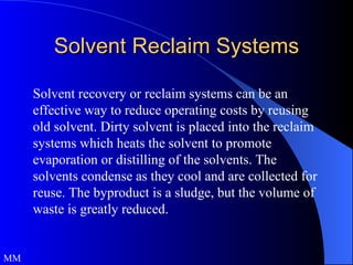 Solvent Reclaim Systems Solvent recovery or reclaim systems can be an effective way to reduce operating costs by reusing old solvent. Dirty solvent is placed into the reclaim systems which heats the solvent to promote evaporation or distilling of the solvents. The solvents condense as they cool and are collected for reuse. The byproduct is a sludge, but the volume of waste is greatly reduced.  MM 