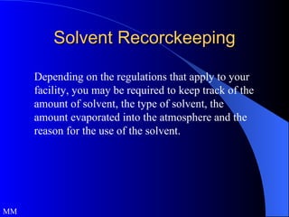 Solvent Recorckeeping Depending on the regulations that apply to your facility, you may be required to keep track of the amount of solvent, the type of solvent, the amount evaporated into the atmosphere and the reason for the use of the solvent.  MM 