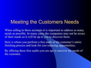 When selling to these accounts it is important to address as many needs as possible. In many cases the companies may not be aware of their needs so it will be up to you to discover them. Here is where you perform a free audit of the customer’s entire finishing process and look for cost reducing opportunities. By offering these free audits you are apt to uncover the needs of the customer. Meeting the Customers Needs 