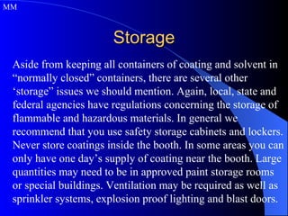 Storage Aside from keeping all containers of coating and solvent in “normally closed” containers, there are several other ‘storage” issues we should mention. Again, local, state and federal agencies have regulations concerning the storage of flammable and hazardous materials. In general we recommend that you use safety storage cabinets and lockers. Never store coatings inside the booth. In some areas you can only have one day’s supply of coating near the booth. Large quantities may need to be in approved paint storage rooms or special buildings. Ventilation may be required as well as sprinkler systems, explosion proof lighting and blast doors.  MM 
