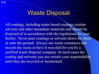 Waste Disposal  All coatings, including water based coatings contain solvents and other hazardous materials and should be disposed of in accordance with the regulations for your facility. Never pour coatings or solvents down the drain or onto the ground. Always use waste containers and recycle the waste or have it recycled for you by a certified waste disposal company. In most cases the coating and solvents you use remain your responsibility until they are recycled or incinerated. MM 
