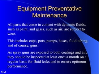 Equipment Preventative Maintenance All parts that come in contact with dynamic fluids, such as paint, and gases, such as air, are subject to wear.  This includes cups, pots, pumps, hoses, fluid tubing, and of course, guns.  As spray guns are exposed to both coatings and air, they should be inspected at least once a month on a regular basis for fluid leaks and to ensure optimum performance.  MM 