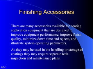 Finishing Accessories There are many accessories available for coating application equipment that are designed to improve equipment performance, improve finish quality, minimize down time and rejects, and illustrate system operating parameters.  As they may be used in the handling or storage of coatings they may require separate leak inspection and maintenance plans.  MM 