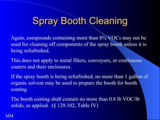 Spray Booth Cleaning Again, compounds containing more than 8% VOCs may not be used for cleaning off components of the spray booth unless it is being refurbished.  This does not apply to metal filters, conveyors, or continuous coaters and their enclosures. If the spray booth is being refurbished, no more than 1 gallon of organic solvent may be used to prepare the booth for booth coating. The booth coating shall contain no more than 0.8 lb VOC/lb solids, as applied.  (§ 129.102, Table IV) MM 