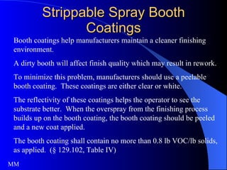 Strippable Spray Booth Coatings Booth coatings help manufacturers maintain a cleaner finishing environment. A dirty booth will affect finish quality which may result in rework.  To minimize this problem, manufacturers should use a peelable booth coating.  These coatings are either clear or white.  The reflectivity of these coatings helps the operator to see the substrate better.  When the overspray from the finishing process builds up on the booth coating, the booth coating should be peeled and a new coat applied.  The booth coating shall contain no more than 0.8 lb VOC/lb solids, as applied.  (§ 129.102, Table IV) MM 