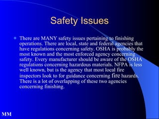 There are MANY safety issues pertaining to finishing operations. There are local, state and federal agencies that have regulations concerning safety. OSHA is probably the most known and the most enforced agency concerning safety. Every manufacturer should be aware of the OSHA regulations concerning hazardous materials. NFPA is less well known, but is the agency that most local fire inspectors look to for guidance concerning  fire  hazards. There is a lot of overlapping of these two agencies concerning finishing. Safety Issues MM 
