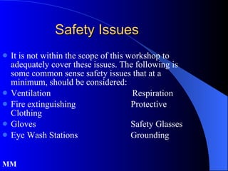 Safety Issues It is not within the scope of this workshop to adequately cover these issues. The following is some common sense safety issues that at a minimum, should be considered: Ventilation  Respiration Fire extinguishing  Protective Clothing Gloves  Safety Glasses Eye Wash Stations  Grounding MM 