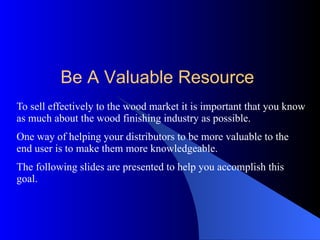 To sell effectively to the wood market it is important that you know as much about the wood finishing industry as possible. One way of helping your distributors to be more valuable to the end user is to make them more knowledgeable. The following slides are presented to help you accomplish this goal.  Be A Valuable Resource 