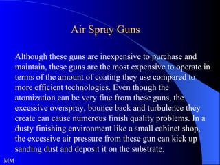 Air Spray Guns Although these guns are inexpensive to purchase and maintain, these guns are the most expensive to operate in terms of the amount of coating they use compared to more efficient technologies. Even though the atomization can be very fine from these guns, the excessive overspray, bounce back and turbulence they create can cause numerous finish quality problems. In a dusty finishing environment like a small cabinet shop, the excessive air pressure from these gun can kick up sanding dust and deposit it on the substrate.  MM 