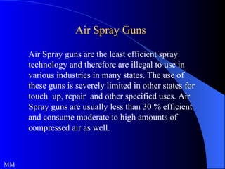 Air Spray Guns MM Air Spray guns are the least efficient spray technology and therefore are illegal to use in various industries in many states. The use of these guns is severely limited in other states for touch  up, repair  and other specified uses. Air Spray guns are usually less than 30 % efficient and consume moderate to high amounts of compressed air as well. 