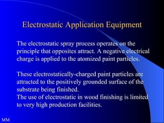 Electrostatic Application Equipment The electrostatic spray process operates on the principle that opposites attract. A negative electrical charge is applied to the atomized paint particles. These electrostatically-charged paint particles are attracted to the positively grounded surface of the substrate being finished. The use of electrostatic in wood finishing is limited to very high production facilities. MM 
