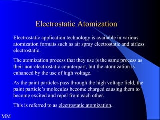 Electrostatic Atomization Electrostatic application technology is available in various atomization formats such as air spray electrostatic and airless electrostatic.  The atomization process that they use is the same process as their non-electrostatic counterpart, but the atomization is enhanced by the use of high voltage.  As the paint particles pass through the high voltage field, the paint particle’s molecules become charged causing them to become excited and repel from each other.  This is referred to as  electrostatic atomization .  MM 