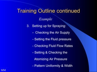 Training Outline continued MM Example 3.  Setting up for Spraying: -  Checking the Air Supply - Setting the Fluid pressure - Checking Fluid Flow Rates - Setting & Checking the    Atomizing Air Pressure - Pattern Uniformity & Width 