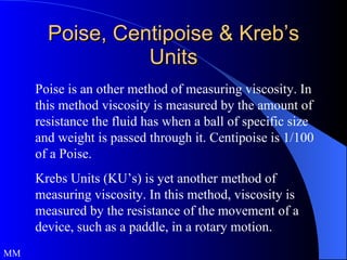 Poise, Centipoise & Kreb’s Units Poise is an other method of measuring viscosity. In this method viscosity is measured by the amount of resistance the fluid has when a ball of specific size and weight is passed through it. Centipoise is 1/100 of a Poise. Krebs Units (KU’s) is yet another method of measuring viscosity. In this method, viscosity is measured by the resistance of the movement of a device, such as a paddle, in a rotary motion.  MM 