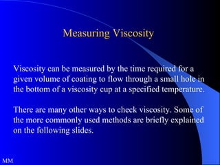 Measuring Viscosity Viscosity can be measured by the time required for a given volume of coating to flow through a small hole in the bottom of a viscosity cup at a specified temperature. There are many other ways to check viscosity. Some of the more commonly used methods are briefly explained on the following slides. MM 