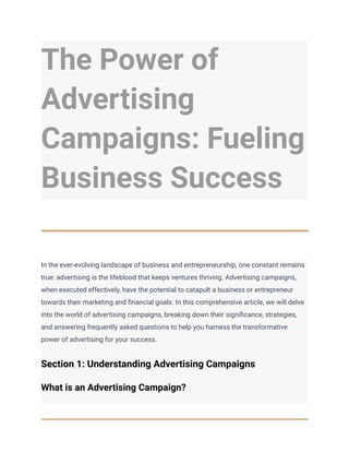 The Power of
Advertising
Campaigns: Fueling
Business Success
In the ever-evolving landscape of business and entrepreneurship, one constant remains
true: advertising is the lifeblood that keeps ventures thriving. Advertising campaigns,
when executed effectively, have the potential to catapult a business or entrepreneur
towards their marketing and financial goals. In this comprehensive article, we will delve
into the world of advertising campaigns, breaking down their significance, strategies,
and answering frequently asked questions to help you harness the transformative
power of advertising for your success.
Section 1: Understanding Advertising Campaigns
What is an Advertising Campaign?
 