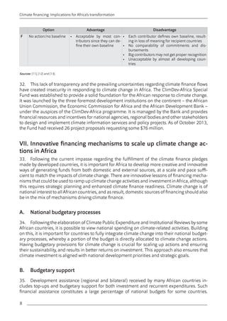 8 
Climate financing: Implications for Africa’s transformation 
Option Advantage Disadvantage 
F No action/no baseline • Acceptable by most con-tributors 
since they can de-fine 
their own baseline 
• Each contributor defines own baseline, result-ing 
in loss of meaning for recipient countries 
• No comparability of commitments and dis-bursements 
• Big contributors may not get proper recognition 
• Unacceptable by almost all developing coun-tries 
Sources: [11], [12] and [13]. 
32. This lack of transparency and the prevailing uncertainties regarding climate finance flows 
have created insecurity in responding to climate change in Africa. The ClimDev-Africa Special 
Fund was established to provide a solid foundation for the African response to climate change. 
It was launched by the three foremost development institutions on the continent – the African 
Union Commission, the Economic Commission for Africa and the African Development Bank – 
under the auspices of the ClimDev-Africa programme. It is managed by the Bank and provides 
financial resources and incentives for national agencies, regional bodies and other stakeholders 
to design and implement climate information services and policy projects. As of October 2013, 
the Fund had received 26 project proposals requesting some $76 million. 
VII. Innovative financing mechanisms to scale up climate change ac-tions 
in Africa 
33. Following the current impasse regarding the fulfillment of the climate finance pledges 
made by developed countries, it is important for Africa to develop more creative and innovative 
ways of generating funds from both domestic and external sources, at a scale and pace suffi-cient 
to match the impacts of climate change. There are innovative lessons of financing mecha-nisms 
that could be used to ramp up climate change activities and investment in Africa, although 
this requires strategic planning and enhanced climate finance readiness. Climate change is of 
national interest to all African countries, and as result, domestic sources of financing should also 
be in the mix of mechanisms driving climate finance. 
A. National budgetary processes 
34. Following the elaboration of Climate Public Expenditure and Institutional Reviews by some 
African countries, it is possible to view national spending on climate-related activities. Building 
on this, it is important for countries to fully integrate climate change into their national budget-ary 
processes, whereby a portion of the budget is directly allocated to climate change actions. 
Having budgetary provisions for climate change is crucial for scaling up actions and ensuring 
their sustainability, and results in better returns on investment. This approach also ensures that 
climate investment is aligned with national development priorities and strategic goals. 
B. Budgetary support 
35. Development assistance (regional and bilateral) received by many African countries in-cludes 
top-ups and budgetary support for both investment and recurrent expenditures. Such 
financial assistance constitutes a large percentage of national budgets for some countries. 
 