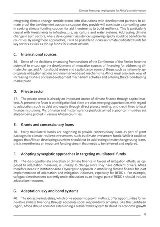 9 
Climate financing: Implications for Africa’s transformation 
Integrating climate change considerations into discussions with development partners to cli-mate- 
proof the development assistance support they provide will constitute a compelling case 
in seeking climate funding support for aid investments to build resilience. This is particularly 
crucial with investments in infrastructure, agriculture and water systems. Addressing climate 
change in such sectors, where development assistance is growing rapidly, could be beneficial to 
countries. By using these approaches, it will be possible to increase climate-dedicated funds for 
key sectors as well as top-up funds for climate actions. 
C. International sources 
36. Some of the decisions emanating from sessions of the Conference of the Parties have the 
potential to encourage the development of innovative sources of financing for addressing cli-mate 
change, and Africa should review and capitalize on some of these, such as nationally ap-propriate 
mitigation actions and non-market-based mechanisms. Africa must also seek ways of 
increasing its share of clean development mechanism activities and entering the carbon-trading 
marketplace. 
D. Private sector 
37. The private sector is already an important source of climate finance through capital mar-kets. 
At present the focus is on mitigation but there are also emerging opportunities with regard 
to adaptation, such as debt and equity through direct project lending, and credit lines to local 
finance institutions. Microfinance and microinsurance products aimed at poor communities are 
already being piloted in various African countries. 
E. Grants and concessionary loans 
38. Many multilateral banks are beginning to provide concessionary loans as part of grant 
packages for climate-resilient investments, such as climate investment funds. While it could be 
argued that African developing countries should not be addressing climate change using loans, 
this is nevertheless an important funding stream that needs to be reviewed and explored. 
F. Adopting synergistic approaches in targeting multilateral funds 
39. The disproportionate allocation of climate finance in favour of mitigation efforts, as op-posed 
to adaptation measures, is unlikely to change since they have different drivers. Africa 
therefore needs to institutionalize a synergistic approach in mobilizing climate finance for joint 
implementation of adaptation and mitigation initiatives, especially for REDD+. For example, 
safeguard mechanisms currently under discussion as an integral part of REDD+ should include 
adaptation measures. 
G. Adaptation levy and bond systems 
40. The extractive industries, which drive economic growth in Africa, offer opportunities for in-novative 
climate financing through corporate social responsibility schemes. Like the Caribbean 
region, Africa should consider establishing a similar bond system to shield its economic growth 
 