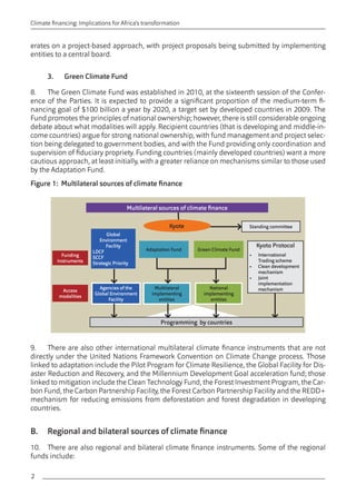 2 
Climate financing: Implications for Africa’s transformation 
erates on a project-based approach, with project proposals being submitted by implementing 
entities to a central board. 
3. Green Climate Fund 
8. The Green Climate Fund was established in 2010, at the sixteenth session of the Confer-ence 
of the Parties. It is expected to provide a significant proportion of the medium-term fi-nancing 
goal of $100 billion a year by 2020, a target set by developed countries in 2009. The 
Fund promotes the principles of national ownership; however, there is still considerable ongoing 
debate about what modalities will apply. Recipient countries (that is developing and middle-in-come 
countries) argue for strong national ownership, with fund management and project selec-tion 
being delegated to government bodies, and with the Fund providing only coordination and 
supervision of fiduciary propriety. Funding countries (mainly developed countries) want a more 
cautious approach, at least initially, with a greater reliance on mechanisms similar to those used 
by the Adaptation Fund. 
Figure 1: Multilateral sources of climate finance 
Multilateral sources of climate finance 
Global 
Environment 
Facility 
LDCF 
SCCF 
Strategic Priority 
Agencies of the 
Global Environment 
Facility 
Multilateral 
implementing 
entities 
Adaptation Fund Green Climate Fund 
Standing committee 
National 
implementing 
entities 
Funding 
Instruments 
Access 
modalities 
Kyote 
Kyoto Protocol 
• International 
Trading scheme 
• Clean development 
mechanism 
• Joint 
implementation 
mechanism 
Programming by countries 
9. There are also other international multilateral climate finance instruments that are not 
directly under the United Nations Framework Convention on Climate Change process. Those 
linked to adaptation include the Pilot Program for Climate Resilience, the Global Facility for Dis-aster 
Reduction and Recovery, and the Millennium Development Goal acceleration fund; those 
linked to mitigation include the Clean Technology Fund, the Forest Investment Program, the Car-bon 
Fund, the Carbon Partnership Facility, the Forest Carbon Partnership Facility and the REDD+ 
mechanism for reducing emissions from deforestation and forest degradation in developing 
countries. 
B. Regional and bilateral sources of climate finance 
10. There are also regional and bilateral climate finance instruments. Some of the regional 
funds include: 
 