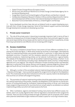 3 
Climate financing: Implications for Africa’s transformation 
• Global Climate Change Alliance (European Union) 
• African and Latin American Resilience to Climate Change (United States Agency for In-ternational 
Development) 
• Congo Basin Forest Fund (United Kingdom of Great Britain and Northern Ireland) 
• Collaborative Adaptation Research Initiative in Africa and Asia (Department for Interna-tional 
Development (DFID) and the International Development Research Centre) 
• BioCarbon Fund (United States of America, United Kingdom and Norway) 
11. Some developed countries have also set up bilateral funds to support developing coun-tries 
with their climate change responses. Some of that bilateral support could be channelled 
through development assistance to developing countries. 
C. Private sector investment 
12. The role of the private sector is becoming increasingly important, both in terms of how it 
tackles the consequences of climate change for business value chains and with regard to corpo-rate 
social responsibility. As businesses see the need to climate-proof their investments, climate 
financing is perceived as cost effective and as increasing profit margins. 
III. Access modalities 
13. The various multilateral climate finance instruments all have different modalities for ac-cessing 
the funds (see figure 1). While direct access by countries is encouraged, intermediaries 
known as implementing entities also provide assistance, in particular in cases where the least 
developed countries in question lack the necessary capacity to comply with the complex ap-plication 
procedures. Implementing entities can be national, multinational or regional bodies. 
The website of the Adaptation Fund lists 28 accredited implementing entities, of which 15 are 
national, 10 are multinational (including major development banks and four United Nations 
agencies) and 3 are regional. The national institutions include ministries (Jordan and Rwanda), 
agencies or authorities (Chile, Kenya, Morocco and Uruguay), institutes (Argentina, Mexico, Sen-egal 
and South Africa), funds (Benin, Costa Rica), one bank (India) and one trust (Belize). 
14. Although a number of the accredited national implementing entities are African, only two 
– Rwanda and Senegal – have successfully applied for programme funding from the Adaptation 
Fund. This emphasizes the fact that institutional and human capacity needs to be developed so 
that countries can achieve self-programming status. 
15. The promotion of national implementing entities should be applauded as it helps to estab-lish 
national ownership of the process. However, the Adaptation Fund’s decision to cap the pro-portion 
of funding distributed by multilateral implementing entities at 50 per cent could pose 
major programming constraints for countries that are not yet ready for accreditation as national 
implementing entities, but which still need access to the Fund. 
16. Other multilateral, regional and bilateral funding instruments have different access mo-dalities, 
which are usually aligned to their internal regulations and tailored to their programme 
interests. There are also funding windows through competitive calls for proposals, which allows 
other potential stakeholders to get involved and creates a space for nurturing innovative ideas. 
 