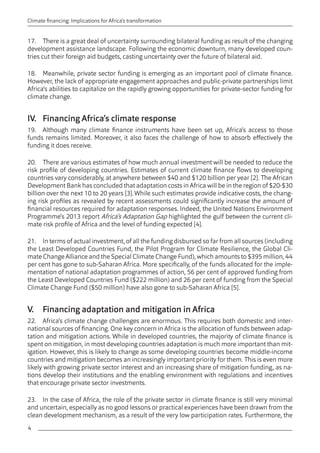 4 
Climate financing: Implications for Africa’s transformation 
17. There is a great deal of uncertainty surrounding bilateral funding as result of the changing 
development assistance landscape. Following the economic downturn, many developed coun-tries 
cut their foreign aid budgets, casting uncertainty over the future of bilateral aid. 
18. Meanwhile, private sector funding is emerging as an important pool of climate finance. 
However, the lack of appropriate engagement approaches and public-private partnerships limit 
Africa’s abilities to capitalize on the rapidly growing opportunities for private-sector funding for 
climate change. 
IV. Financing Africa’s climate response 
19. Although many climate finance instruments have been set up, Africa’s access to those 
funds remains limited. Moreover, it also faces the challenge of how to absorb effectively the 
funding it does receive. 
20. There are various estimates of how much annual investment will be needed to reduce the 
risk profile of developing countries. Estimates of current climate finance flows to developing 
countries vary considerably, at anywhere between $40 and $120 billion per year [2]. The African 
Development Bank has concluded that adaptation costs in Africa will be in the region of $20-$30 
billion over the next 10 to 20 years [3]. While such estimates provide indicative costs, the chang-ing 
risk profiles as revealed by recent assessments could significantly increase the amount of 
financial resources required for adaptation responses. Indeed, the United Nations Environment 
Programme’s 2013 report Africa’s Adaptation Gap highlighted the gulf between the current cli-mate 
risk profile of Africa and the level of funding expected [4]. 
21. In terms of actual investment, of all the funding disbursed so far from all sources (including 
the Least Developed Countries Fund, the Pilot Program for Climate Resilience, the Global Cli-mate 
Change Alliance and the Special Climate Change Fund), which amounts to $395 million, 44 
per cent has gone to sub-Saharan Africa. More specifically, of the funds allocated for the imple-mentation 
of national adaptation programmes of action, 56 per cent of approved funding from 
the Least Developed Countries Fund ($222 million) and 26 per cent of funding from the Special 
Climate Change Fund ($50 million) have also gone to sub-Saharan Africa [5]. 
V. Financing adaptation and mitigation in Africa 
22. Africa’s climate change challenges are enormous. This requires both domestic and inter-national 
sources of financing. One key concern in Africa is the allocation of funds between adap-tation 
and mitigation actions. While in developed countries, the majority of climate finance is 
spent on mitigation, in most developing countries adaptation is much more important than mit-igation. 
However, this is likely to change as some developing countries become middle-income 
countries and mitigation becomes an increasingly important priority for them. This is even more 
likely with growing private sector interest and an increasing share of mitigation funding, as na-tions 
develop their institutions and the enabling environment with regulations and incentives 
that encourage private sector investments. 
23. In the case of Africa, the role of the private sector in climate finance is still very minimal 
and uncertain, especially as no good lessons or practical experiences have been drawn from the 
clean development mechanism, as a result of the very low participation rates. Furthermore, the 
 