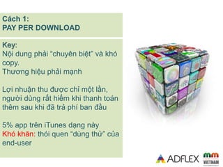 Key:
Nội dung phải “chuyên biệt” và khó
copy.
Thương hiệu phải mạnh
Lợi nhuận thu được chỉ một lần,
người dùng rất hiếm kh...