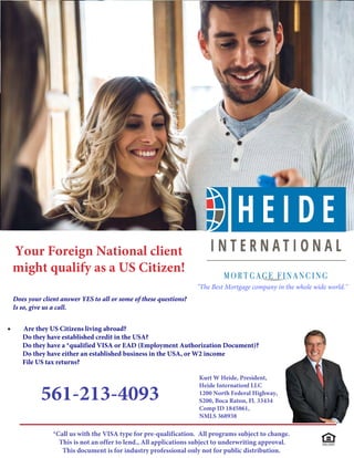 Your Foreign National client
might qualify as a US Citizen!
Does your client answer YES to all or some of these questions?
Is so, give us a call.
• Are they US Citizens living abroad?
Do they have established credit in the USA?
Do they have a *qualified VISA or EAD (Employment Authorization Document)?
Do they have either an established business in the USA, or W2 income
File US tax returns?
Kurt W Heide, President,
Heide Internationl LLC
1200 North Federal Highway,
S200, Boca Raton, Fl. 33434
Comp ID 1845861,
NMLS 368938
561-213-4093
*Call us with the VISA type for pre-qualification. All programs subject to change.
This is not an offer to lend., All applications subject to underwriting approval.
This document is for industry professional only not for public distribution.
"The Best Mortgage company in the whole wide world."
 