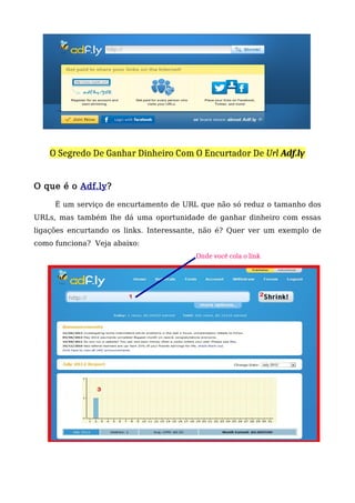 O Segredo De Ganhar Dinheiro Com O Encurtador De Url Adf.ly
O que é o Adf.ly?
É um serviço de encurtamento de URL que não só reduz o tamanho dos
URLs, mas também lhe dá uma oportunidade de ganhar dinheiro com essas
ligações encurtando os links. Interessante, não é? Quer ver um exemplo de
como funciona? Veja abaixo:
Onde você cola o link
 