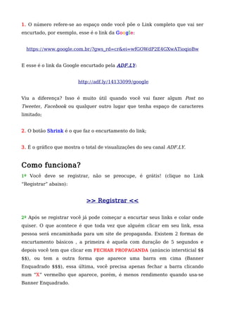 1. O número refere-se ao espaço onde você põe o Link completo que vai ser
encurtado, por exemplo, esse é o link da Google:
https://www.google.com.br/?gws_rd=cr&ei=wfGOWdP2E4GXwATioqioBw
E esse é o link da Google encurtado pela ADF.LY:
http://adf.ly/14133099/google
Viu a diferença? Isso é muito útil quando você vai fazer algum Post no
Tweeter, Facebook ou qualquer outro lugar que tenha espaço de caracteres
limitado;
2. O botão Shrink é o que faz o encurtamento do link;
3. É o gráfico que mostra o total de visualizações do seu canal ADF.LY.
Como funciona?
1º Você deve se registrar, não se preocupe, é grátis! (clique no Link
“Registrar” abaixo):
>> Registrar <<
2º Após se registrar você já pode começar a encurtar seus links e colar onde
quiser. O que acontece é que toda vez que alguém clicar em seu link, essa
pessoa será encaminhada para um site de propaganda. Existem 2 formas de
encurtamento básicos , a primeira é aquela com duração de 5 segundos e
depois você tem que clicar em FECHAR PROPAGANDA (anúncio intersticial $$
$$), ou tem a outra forma que aparece uma barra em cima (Banner
Enquadrado $$$), essa última, você precisa apenas fechar a barra clicando
num “X” vermelho que aparece, porém, é menos rendimento quando usa-se
Banner Enquadrado.
 