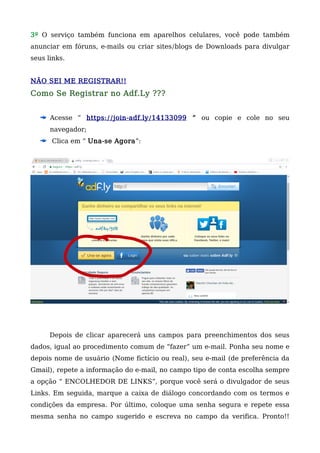 3º O serviço também funciona em aparelhos celulares, você pode também
anunciar em fóruns, e-mails ou criar sites/blogs de Downloads para divulgar
seus links.
NÃO SEI ME REGISTRAR!!
Como Se Registrar no Adf.Ly ???
Acesse ” https://join-adf.ly/14133099 “ ou copie e cole no seu
navegador;
Clica em “ Una-se Agora”:
Depois de clicar aparecerá uns campos para preenchimentos dos seus
dados, igual ao procedimento comum de “fazer” um e-mail. Ponha seu nome e
depois nome de usuário (Nome fictício ou real), seu e-mail (de preferência da
Gmail), repete a informação do e-mail, no campo tipo de conta escolha sempre
a opção “ ENCOLHEDOR DE LINKS”, porque você será o divulgador de seus
Links. Em seguida, marque a caixa de diálogo concordando com os termos e
condições da empresa. Por último, coloque uma senha segura e repete essa
mesma senha no campo sugerido e escreva no campo da verifica. Pronto!!
 