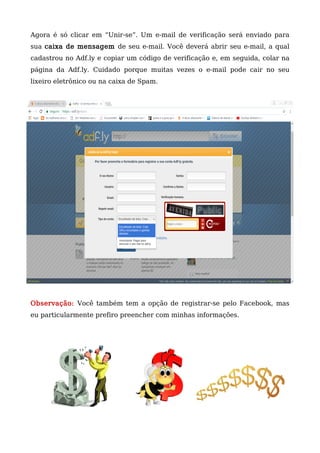 Agora é só clicar em “Unir-se”. Um e-mail de verificação será enviado para
sua caixa de mensagem de seu e-mail. Você deverá abrir seu e-mail, a qual
cadastrou no Adf.ly e copiar um código de verificação e, em seguida, colar na
página da Adf.ly. Cuidado porque muitas vezes o e-mail pode cair no seu
lixeiro eletrônico ou na caixa de Spam.
Observação: Você também tem a opção de registrar-se pelo Facebook, mas
eu particularmente prefiro preencher com minhas informações.
 