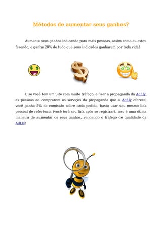 Métodos de aumentar seus ganhos?
Aumente seus ganhos indicando para mais pessoas, assim como eu estou
fazendo, e ganhe 20% de tudo que seus indicados ganharem por toda vida!
E se você tem um Site com muito tráfego, e fizer a propaganda da Adf.ly,
as pessoas ao comprarem os serviços da propaganda que a Adf.ly oferece,
você ganha 5% de comissão sobre cada pedido, basta usar seu mesmo link
pessoal de referência (você terá seu link após se registrar), isso é uma ótima
maneira de aumentar os seus ganhos, vendendo o tráfego de qualidade da
Adf.ly!
 