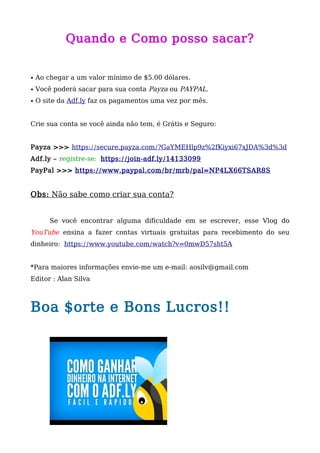 Quando e Como posso sacar?
• Ao chegar a um valor mínimo de $5.00 dólares.
• Você poderá sacar para sua conta Payza ou PAYPAL.
• O site da Adf.ly faz os pagamentos uma vez por mês.
Crie sua conta se você ainda não tem, é Grátis e Seguro:
Payza >>> https://secure.payza.com/?GaYMEHlp9z%2fKiyxi67xJDA%3d%3d
Adf.ly – registre-se: https://join-adf.ly/14133099
PayPal >>> https://www.paypal.com/br/mrb/pal=NP4LX66TSAR8S
Obs: Não sabe como criar sua conta?
Se você encontrar alguma dificuldade em se escrever, esse Vlog do
YouTube ensina a fazer contas virtuais gratuitas para recebimento do seu
dinheiro: https://www.youtube.com/watch?v=0mwD57sht5A
*Para maiores informações envie-me um e-mail: aosilv@gmail.com
Editor : Alan Silva
Boa $orte e Bons Lucros!!
 