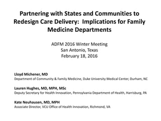 Partnering with States and Communities to
Redesign Care Delivery: Implications for Family
Medicine Departments
ADFM 2016 Winter Meeting
San Antonio, Texas
February 18, 2016
Lloyd Michener, MD
Department of Community & Family Medicine, Duke University Medical Center, Durham, NC
Lauren Hughes, MD, MPH, MSc
Deputy Secretary for Health Innovation, Pennsylvania Department of Health, Harrisburg, PA
Kate Neuhausen, MD, MPH
Associate Director, VCU Office of Health Innovation, Richmond, VA
 