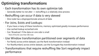 Optimizing transformations
 Each transformation has its own optimize tab
 Generally better to not alter -> reshuffling is a relatively slow process
 Reshuffling can occur if data is very skewed
 One node has a disproportionate amount of data
 For Joins, Exists and Lookups:
 If you have a many of these transforms, memory optimized greatly increases performance
 Use cached lookup w/cached sink
 Can ‘Broadcast’ if the data on one side is small
 Rule of thumb: Less than 50k rows
 Use Window transformation partitioned over segments of data
 For Rank() across entire dataset, use the Rank transformation instead
 For RowNumber() across entire dataset, use the Surrogate Key transformation instead
 Transformations that require reshuffling like Sort negatively impact
performance
 