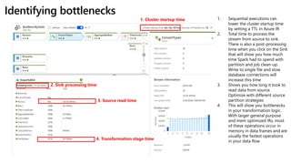 Identifying bottlenecks
1. Cluster startup time
2. Sink processing time
3. Source read time
4. Transformation stage time
1. Sequential executions can
lower the cluster startup time
by setting a TTL in Azure IR
2. Total time to process the
stream from source to sink.
There is also a post-processing
time when you click on the Sink
that will show you how much
time Spark had to spend with
partition and job clean-up.
Write to single file and slow
database connections will
increase this time
3. Shows you how long it took to
read data from source.
Optimize with different source
partition strategies
4. This will show you bottlenecks
in your transformation logic.
With larger general purpose
and mem optimized IRs, most
of these operations occur in
memory in data frames and are
usually the fastest operations
in your data flow
 