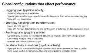 Global configurations that effect performance
 Logging level (pipeline activity)
 Verbose (default) is most expensive
 You can get a small increase in performance for large data flows without detailed logging
 Trade-off: Less diagnostics
 Error row handling (sink transformation)
 Expect 5%-10% perf hit
 Trade-off: Provides detailed logging and continuation of data flow on database driver errors
 Run in parallel (pipeline activity)
 Currently only available for “connected” streams, i.e. multiple sinks from a single stream
 Can write to multiple sinks at same time
 Use with new branch, conditional split
 Parallel activity executions (pipeline activity)
 If you place data flow activities on your pipeline canvas without connector lines, your data
flows can all start at the same time, lowering overall pipeline execution times.
 
