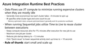Azure Integration Runtime Best Practices
 Data Flows use JIT compute to minimize running expensive clusters
when they are mostly idle
 Generally more economical, but each cluster takes ~4 minutes to spin up
 IR specifies what cluster type and core-count to use
 Memory optimized is best, compute optimized doesn’t generally work for production workloads
 When running Sequential jobs utilize Time to Live to reuse cluster
between executions
 Keeps compute resources alive for TTL minutes after execution for new job to use
 Maximum one job per cluster
 Reduces job startup latency to ~1.5 minutes
 Click “Quick reuse” to lower sequential activity start-up times to < 10 seconds
 Rule of thumb: start small and scale up
 