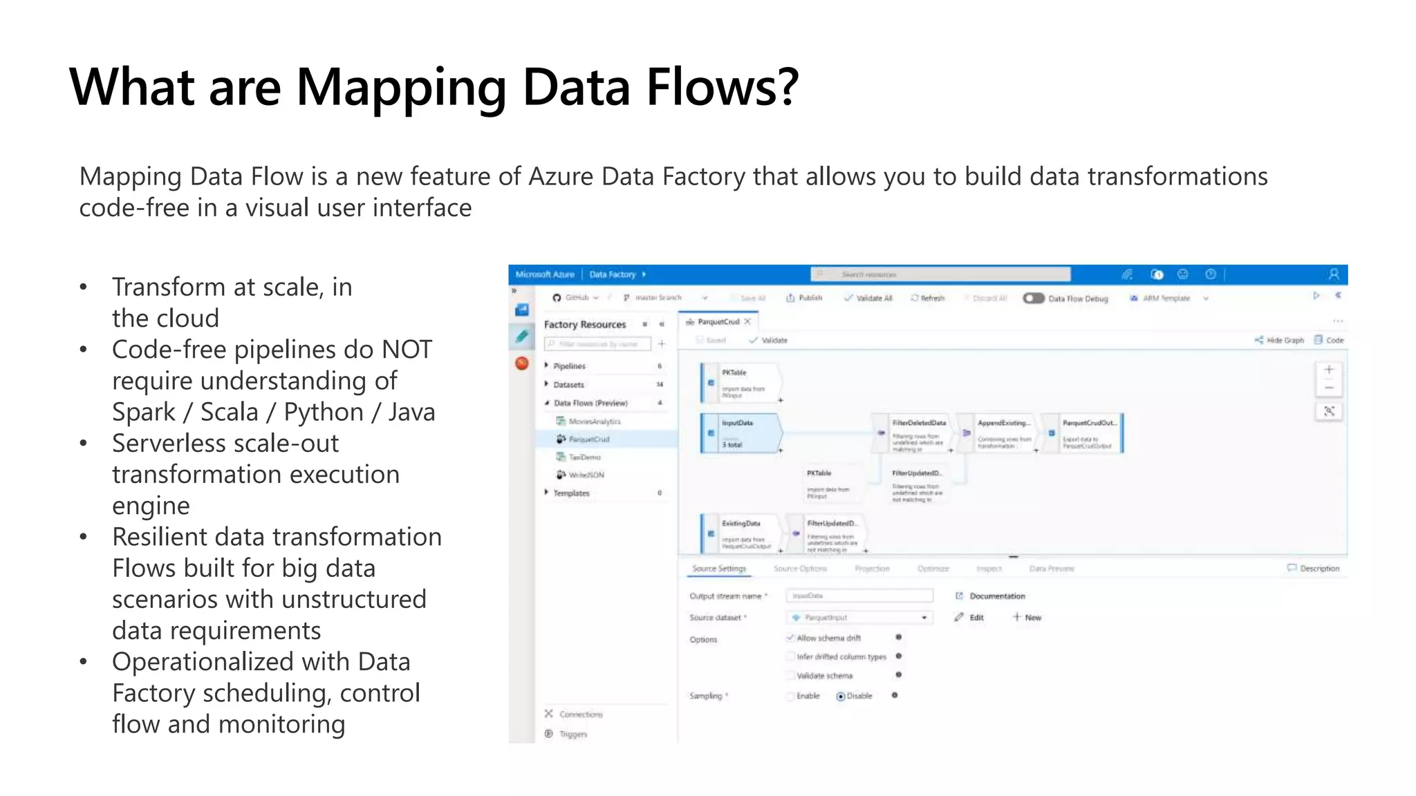 Mapping Data Flow is a new feature of Azure Data Factory that allows you to build data transformations
code-free in a visual user interface
• Transform at scale, in
the cloud
• Code-free pipelines do NOT
require understanding of
Spark / Scala / Python / Java
• Serverless scale-out
transformation execution
engine
• Resilient data transformation
Flows built for big data
scenarios with unstructured
data requirements
• Operationalized with Data
Factory scheduling, control
flow and monitoring