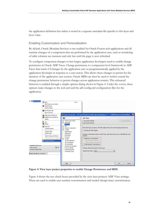 Building Customizable Oracle ADF Business Applications with Oracle Metadata Services (MDS)
10
the application definition but rather is stored in a separate metadata file specific to this layer and
laver value.
Enabling Customization and Personalization
By default, Oracle Metadata Services is not enabled for Oracle Fusion web applications and all
runtime changes of a component that are performed by the application user, such as reordering
of table columns are transient and only last until the page is next refreshed.
To configure component changes to last longer, application developers need to enable change
persistence in Oracle ADF Faces. Change persistence is a component level framework in ADF
Faces that tracks UI changes by the application user or programmatically applied by the
application developer in response to a user action. This allows these changes to persist for the
duration of the application user session. Oracle MDS can then be used to further extend the
change persistence behavior to persist changes across application restarts. This enhanced
behavior is enabled through a simple options dialog shown in Figure 4. Under the covers, these
options make changes to the web.xml and the adf-config.xml configuration files for the
application.
Figure 4: View layer project properties to enable Change Persistence and MDS
Figure 4 shows the two check boxes provided by the view layer projects ADF View settings.
These are used to enable user runtime customization and seeded (design time) customization.
 