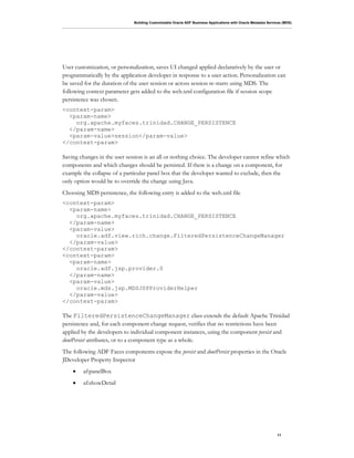 Building Customizable Oracle ADF Business Applications with Oracle Metadata Services (MDS)
11
User customization, or personalization, saves UI changed applied declaratively by the user or
programmatically by the application developer in response to a user action. Personalization can
be saved for the duration of the user session or across session re-starts using MDS. The
following context parameter gets added to the web.xml configuration file if session scope
persistence was chosen.
<context-param>
<param-name>
org.apache.myfaces.trinidad.CHANGE_PERSISTENCE
</param-name>
<param-value>session</param-value>
</context-param>
Saving changes in the user session is an all or nothing choice. The developer cannot refine which
components and which changes should be persisted. If there is a change on a component, for
example the collapse of a particular panel box that the developer wanted to exclude, then the
only option would be to override the change using Java.
Choosing MDS persistence, the following entry is added to the web.xml file
<context-param>
<param-name>
org.apache.myfaces.trinidad.CHANGE_PERSISTENCE
</param-name>
<param-value>
oracle.adf.view.rich.change.FilteredPersistenceChangeManager
</param-value>
</context-param>
<context-param>
<param-name>
oracle.adf.jsp.provider.0
</param-name>
<param-value>
oracle.mds.jsp.MDSJSPProviderHelper
</param-value>
</context-param>
The FilteredPersistenceChangeManager class extends the default Apache Trinidad
persistence and, for each component change request, verifies that no restrictions have been
applied by the developers to individual component instances, using the component persist and
dontPersist attributes, or to a component type as a whole.
The following ADF Faces components expose the persist and dontPersist properties in the Oracle
JDeveloper Property Inspector
• af:panelBox
• af:showDetail
 