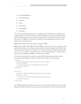 Building Customizable Oracle ADF Business Applications with Oracle Metadata Services (MDS)
12
• af:showDetailHeader
• af:showDetailItem
• af:column
• af:tree
• af:treeTable
• af:panelSplitter
• af:calendar
If no instance specific restrictions exist for a component, then restrictions are validated on the
component type level. This is handled by a global configuration in the adf-config.xml file. The
document change is passed to the document change manager configured in the adf-config.xml
file to write it to MDS if no restriction is found. Document change requests that fail are still
persisted for the current Session.
Note: Figure 6 depicts the change request evaluation in MDS
Note: To personalize ADF applications using MDS, you need to have at least one customization
layer defined in form of a customization class specified in the adf-config.xml file. MDS provides
default customization classes, for example UserCC that can be used to handle changes specific
to a user. How to configure customization classes in adf-config.xml and how to enable changes
persistence for components in MDS is covered later in this paper.
If the view layer project does not already contain ADF bound components when enabling
customization with MDS, two additional components are added to the web.xml file
<filter>
<filter-name>ADFLibraryFilter</filter-name>
<filter-class>
oracle.adf.library.webapp.LibraryFilter
</filter-class>
</filter>
…
<servlet>
<servlet-name>adflibResources</servlet-name>
<servlet-class>
oracle.adf.library.webapp.ResourceServlet
</servlet-class>
</servlet>
The ADFLibraryFilter and the ResourceServlet are used by ADF to load documents from ADF
library archive files (JAR) if they are not found in the document root of the class path. All static
 