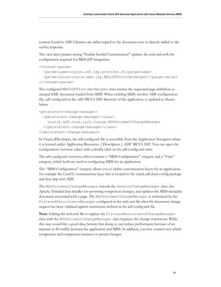 Building Customizable Oracle ADF Business Applications with Oracle Metadata Services (MDS)
13
content found in ADF Libraries are either copied to the document root or directly added to the
servlet response.
The view layer project setting "Enable Seeded Customization" updates the web.xml with the
configuration required for MDS-JSP integration.
<context-param>
<param-name>oracle.adf.jsp.provider.0</param-name>
<param-value>oracle.mds.jsp.MDSJSPProviderHelper</param-value>
</context-param>
The configured MDSJSPProviderHelper class returns the requested page definition as
merged XML document loaded from MDS. When enabling MDS, another ADF configuration
file, adf-config.xml in the .adf/META-INF directory of the application, is updated as shown
below
<persistent-change-manager>
<persistent-change-manager-class>
oracle.adf.view.rich.change.MDSDocumentChangeManager
</persistent-change-manager-class>
</persistent-change-manager>
In Oracle JDeveloper, the adf-config.xml file is accessible from the Application Navigator where
it is located under Application Resources | Descriptors | ADF META-INF. You can open the
configuration overview editor with a double click on the adf-config.xml entry.
The adf-config.xml overview editor contains a “MDS Configuration” category and a “View”
category, which both are used to configuring MDS for an application.
The “MDS Configuration” category allows you to define customization layers for an application,
for example the UserCC customization layer that is located in the oracle.adf.share.config package
and that ship with ADF.
The MDSDocumentChangeManager extends the SessionChangeManager class, the
Apache Trinidad base handler for persisting component changes, and updates the MDS metadata
document associated with a page. The MDSDocumentChangeManager is referenced by the
FilteredPersistenceManager configured in the web.xml file after the document change
request has been validated against restrictions defined in the adf-config.xml file.
Note: Editing the web.xml file to replace the FilteredPersistenceChangeManager
class with the MDSDocumentChangeManager class bypasses the change restrictions. While
this may sound like a good idea, beware that doing so can reduce performance because of an
increase in IO traffic between the application and MDS. In addition, you lose control over which
component and component instances to persist changes.
 