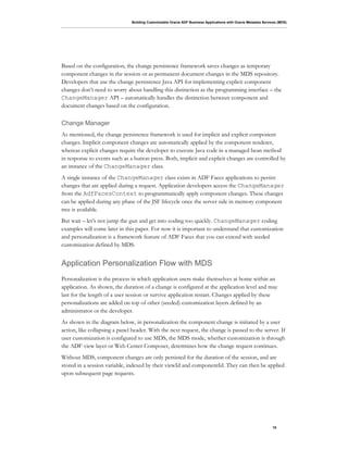 Building Customizable Oracle ADF Business Applications with Oracle Metadata Services (MDS)
15
Based on the configuration, the change persistence framework saves changes as temporary
component changes in the session or as permanent document changes in the MDS repository.
Developers that use the change persistence Java API for implementing explicit component
changes don’t need to worry about handling this distinction as the programming interface – the
ChangeManager API – automatically handles the distinction between component and
document changes based on the configuration.
Change Manager
As mentioned, the change persistence framework is used for implicit and explicit component
changes. Implicit component changes are automatically applied by the component renderer,
whereas explicit changes require the developer to execute Java code in a managed bean method
in response to events such as a button press. Both, implicit and explicit changes are controlled by
an instance of the ChangeManager class.
A single instance of the ChangeManager class exists in ADF Faces applications to persist
changes that are applied during a request. Application developers access the ChangeManager
from the AdfFacesContext to programmatically apply component changes. These changes
can be applied during any phase of the JSF lifecycle once the server side in memory component
tree is available.
But wait – let’s not jump the gun and get into coding too quickly. ChangeManager coding
examples will come later in this paper. For now it is important to understand that customization
and personalization is a framework feature of ADF Faces that you can extend with seeded
customization defined by MDS.
Application Personalization Flow with MDS
Personalization is the process in which application users make themselves at home within an
application. As shown, the duration of a change is configured at the application level and may
last for the length of a user session or survive application restart. Changes applied by these
personalizations are added on top of other (seeded) customization layers defined by an
administrator or the developer.
As shown in the diagram below, in personalization the component change is initiated by a user
action, like collapsing a panel header. With the next request, the change is passed to the server. If
user customization is configured to use MDS, the MDS mode, whether customization is through
the ADF view layer or Web Center Composer, determines how the change request continues.
Without MDS, component changes are only persisted for the duration of the session, and are
stored in a session variable, indexed by their viewId and componentId. They can then be applied
upon subsequent page requests.
 