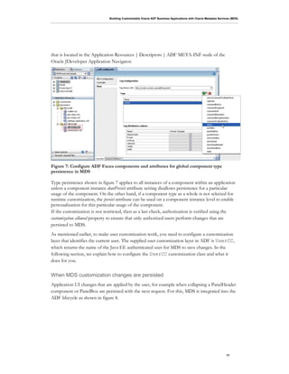 Building Customizable Oracle ADF Business Applications with Oracle Metadata Services (MDS)
17
that is located in the Application Resources | Descriptors | ADF META-INF node of the
Oracle JDeveloper Application Navigator.
Figure 7: Configure ADF Faces components and attributes for global component type
persistence in MDS
Type persistence shown in figure 7 applies to all instances of a component within an application
unless a component instance dontPersist attribute setting disallows persistence for a particular
usage of the component. On the other hand, if a component type as a whole is not selected for
runtime customization, the persist attribute can be used on a component instance level to enable
personalization for this particular usage of the component.
If the customization is not restricted, then as a last check, authorization is verified using the
customization allowed property to ensure that only authorized users perform changes that are
persisted to MDS.
As mentioned earlier, to make user customization work, you need to configure a customization
layer that identifies the current user. The supplied user customization layer in ADF is UserCC,
which returns the name of the Java EE authenticated user for MDS to save changes. In the
following section, we explain how to configure the UserCC customization class and what it
does for you.
When MDS customization changes are persisted
Application UI changes that are applied by the user, for example when collapsing a PanelHeader
component or PanelBox are persisted with the next request. For this, MDS is integrated into the
ADF lifecycle as shown in figure 8.
 