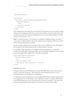 Building Customizable Oracle ADF Business Applications with Oracle Metadata Services (MDS)
19
<tag name="table">
…
</attribute>
<attribute name="disableColumnReordering">
<persist-changes>
true
</persist-changes>
</attribute>
</tag>
This configuration in adf-config.xml can be created for all components that you intend to change
attribute state for programmatically. The syntax for this metadata is always the same and uses the
tag element to specify the component, followed by the one or more attribute elements for which
attribute states should be saved.
Note: To enable all attributes of a component as candidates for MDS persistence, an asterisk ‘*’
can be used as a wildcard attribute name in the component tag configuration. This way you don’t
need to list all possible attributes explicitly.
Another example, explained later in this paper, when manual configuration of the adf-config.xml
file is required is when child components are re-ordered, added or removed.
For example, if child components of an af:panelFormLayout component are changed, for
example a new field added, using drag and drop, then the following configuration must be added
to the to the taglib-config | taglib section of the adf-config.xml file
<tag name="panelFormLayout">
<persist-operations>
all
</persist-operations>
… optionally add attributes to persist …
</tag>
Identifying the user
If changes should be persisted beyond session scope, then MDS needs to know about the user
identity to persist the changes for. This requires Java EE authentication and the UserCC
customization layer to be configured for an application.
To implement Java EE authentication, you can configure ADF Security to enforce authentication
for an application. To use ADF Security, select Application | Secure | Configure ADF Security
from the JDeveloper menu. In the first wizard screen, select the authentication only option and
continue, accepting all the default settings. You can later re-run this wizard to enable
 