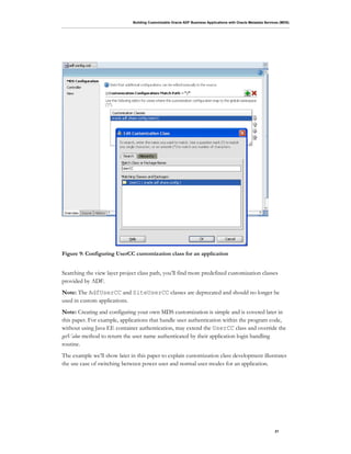 Building Customizable Oracle ADF Business Applications with Oracle Metadata Services (MDS)
21
Figure 9: Configuring UserCC customization class for an application
Searching the view layer project class path, you’ll find more predefined customization classes
provided by ADF.
Note: The AdfUserCC and SiteUserCC classes are deprecated and should no longer be
used in custom applications.
Note: Creating and configuring your own MDS customization is simple and is covered later in
this paper. For example, applications that handle user authentication within the program code,
without using Java EE container authentication, may extend the UserCC class and override the
getValue method to return the user name authenticated by their application login handling
routine.
The example we’ll show later in this paper to explain customization class development illustrates
the use case of switching between power user and normal user modes for an application.
 