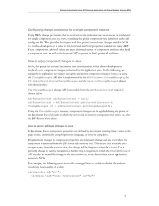 Building Customizable Oracle ADF Business Applications with Oracle Metadata Services (MDS)
22
Configuring change persistence for a single component instance
Using MDS, change persistence that is saved across the individual user session can be configured
for single component uses in a view, overriding the global component type definition in the adf-
config.xml file. This provides developers with fine grained control over changes saved in MDS.
To do this, developers set a value to the persist and dontPersist properties available on many ADF
Faces components. Allowed values are space delimited names of component attributes that hold
a component state, as well as the keyword “all” to persist or don’t persist all attributes.
How-to apply component changes in Java
So far, this paper has covered declarative user customization, which allows developers to
implicitly save component changes performed by the application user. In the following, we
explain how application developers can apply and persist component changes from Java using
the ChangeManager API that is implemented by the MDSDocumentChangeManager, the
FilteredPersistenceChangeManager and the SessionChangeManager classes
introduced earlier.
The ChangeManager change API is accessible from the AdfFacesContext object as
shown below
AdfFacesContext adfFacesContext = null;
adfFacesContext = AdfFacesContext.getCurrentInstance();
ChamgeManager cm = adfFacesContext.getChangeManager();
Using the ChangeManager instance, component changes can be applied during any phase of
the JavaServer Faces lifecycle in which the server side in memory component tree exists, i.e. after
the JSF RestoreView phase.
How-to persist attribute changes in Java
In JavaServer Faces, component properties are defined by developers entering static values to the
page source, dynamically using Expression Language, or even by using Java.
Programmatic changes to component properties are temporary change and are reset when the
component is removed from the JSF server side memory tree. This means that when the user
navigates away from the current view, the change will be forgotten when they return. For a
property change to survive navigation, a further step is required, in which the ChangeManager
API is called to stored the change in the user session or, as we discuss later across application
restarts in MDS.
For example, the following menu item calls a managed bean to enable or disable the column
reordering functionality of a table.
<af:menuBar id="mb1">
<af:menu text="User Preferences" id="m2">
 